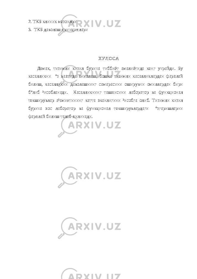 2. ТКБ клиник мезонлри 3. ТКБ даволаш принциплари ХУЛОСА Демак, тизимли кизил бурича тиббиёт амалиётида кенг учрайди. Бу касалликни °з ва±тида ани±лаш, бошка тизимли касалликлардан фар±лай билиш, касалликни даволашнинг самарасини оширувчи омиллардан бири б°либ ³исобланади. Касалликнинг ташхисини лаборатор ва функционал текширувлар а³амиятининг катта эканлигини ³исобга олиб. Т изимли кизил бурича хос лаборатор ва функционал текширувлардаги °згаришларни фар±лай билиш талаб ±илинади. 