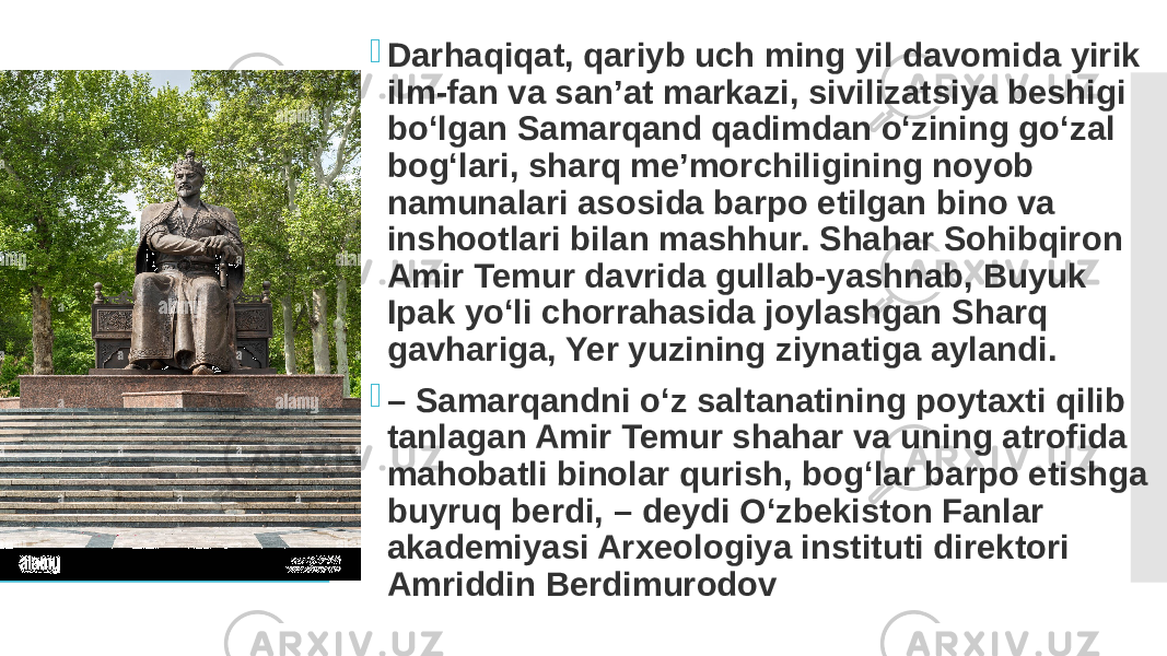  Darhaqiqat, qariyb uch ming yil davomida yirik ilm-fan va san’at markazi, sivilizatsiya beshigi bo‘lgan Samarqand qadimdan o‘zining go‘zal bog‘lari, sharq me’morchiligining noyob namunalari asosida barpo etilgan bino va inshootlari bilan mashhur. Shahar Sohibqiron Amir Temur davrida gullab-yashnab, Buyuk Ipak yo‘li chorrahasida joylashgan Sharq gavhariga, Yer yuzining ziynatiga aylandi.  – Samarqandni o‘z saltanatining poytaxti qilib tanlagan Amir Temur shahar va uning atrofida mahobatli binolar qurish, bog‘lar barpo etishga buyruq berdi, – deydi O‘zbekiston Fanlar akademiyasi Arxeologiya instituti direktori Amriddin Berdimurodov 