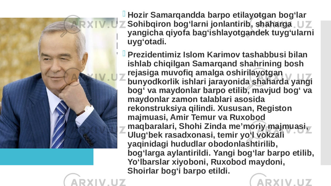  Hozir Samarqandda barpo etilayotgan bog‘lar Sohibqiron bog‘larni jonlantirib, shaharga yangicha qiyofa bag‘ishlayotgandek tuyg‘ularni uyg‘otadi.  Prezidentimiz Islom Karimov tashabbusi bilan ishlab chiqilgan Samarqand shahrining bosh rejasiga muvofiq amalga oshirilayotgan bunyodkorlik ishlari jarayonida shaharda yangi bog‘ va maydonlar barpo etilib, mavjud bog‘ va maydonlar zamon talablari asosida rekonstruksiya qilindi. Xususan, Registon majmuasi, Amir Temur va Ruxobod maqbaralari, Shohi Zinda meʼmoriy majmuasi, Ulugʻbek rasadxonasi, temir yoʻl vokzali yaqinidagi hududlar obodonlashtirilib, bogʻlarga aylantirildi. Yangi bog‘lar barpo etilib, Yo‘lbarslar xiyoboni, Ruxobod maydoni, Shoirlar bog‘i barpo etildi. 