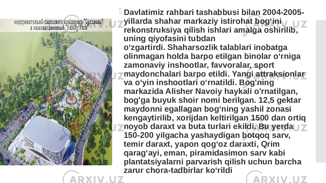  Davlatimiz rahbari tashabbusi bilan 2004-2005- yillarda shahar markaziy istirohat bog‘ini rekonstruksiya qilish ishlari amalga oshirilib, uning qiyofasini tubdan o‘zgartirdi. Shaharsozlik talablari inobatga olinmagan holda barpo etilgan binolar o‘rniga zamonaviy inshootlar, favvoralar, sport maydonchalari barpo etildi. Yangi attraksionlar va oʻyin inshootlari oʻrnatildi. Bog&#39;ning markazida Alisher Navoiy haykali o&#39;rnatilgan, bog&#39;ga buyuk shoir nomi berilgan. 12,5 gektar maydonni egallagan bog‘ning yashil zonasi kengaytirilib, xorijdan keltirilgan 1500 dan ortiq noyob daraxt va buta turlari ekildi. Bu yerda 150-200 yilgacha yashaydigan botqoq sarv, temir daraxt, yapon qog‘oz daraxti, Qrim qarag‘ayi, eman, piramidasimon sarv kabi plantatsiyalarni parvarish qilish uchun barcha zarur chora-tadbirlar ko‘rildi 