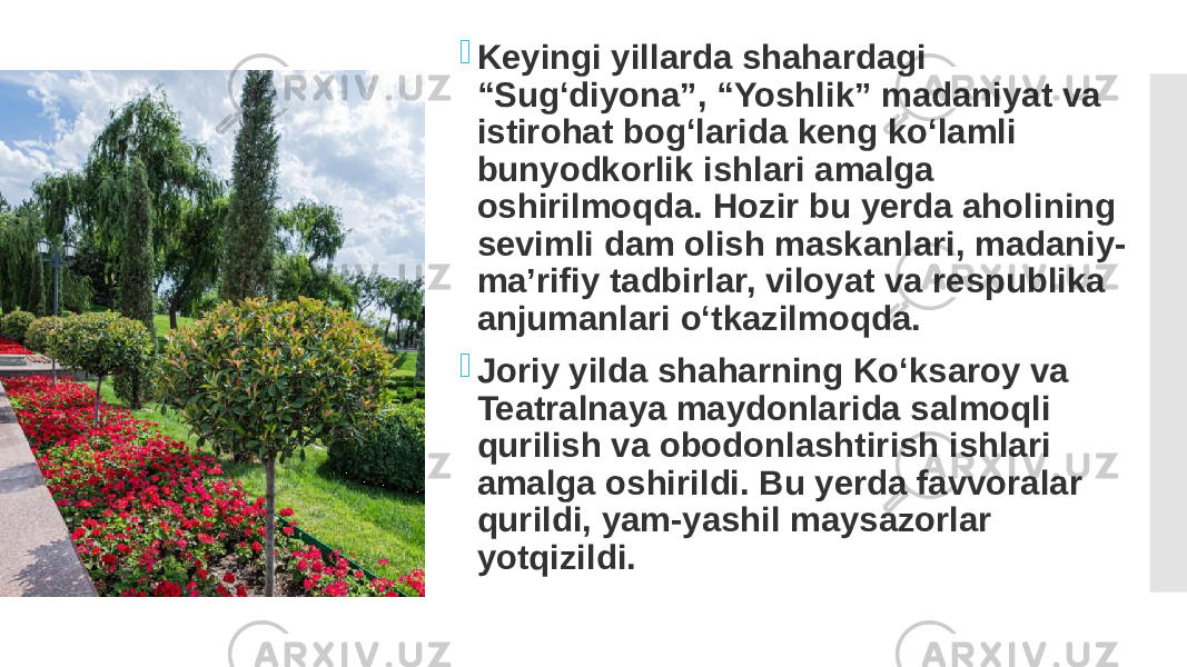  Keyingi yillarda shahardagi “Sug‘diyona”, “Yoshlik” madaniyat va istirohat bog‘larida keng ko‘lamli bunyodkorlik ishlari amalga oshirilmoqda. Hozir bu yerda aholining sevimli dam olish maskanlari, madaniy- ma’rifiy tadbirlar, viloyat va respublika anjumanlari o‘tkazilmoqda.  Joriy yilda shaharning Ko‘ksaroy va Teatralnaya maydonlarida salmoqli qurilish va obodonlashtirish ishlari amalga oshirildi. Bu yerda favvoralar qurildi, yam-yashil maysazorlar yotqizildi. 