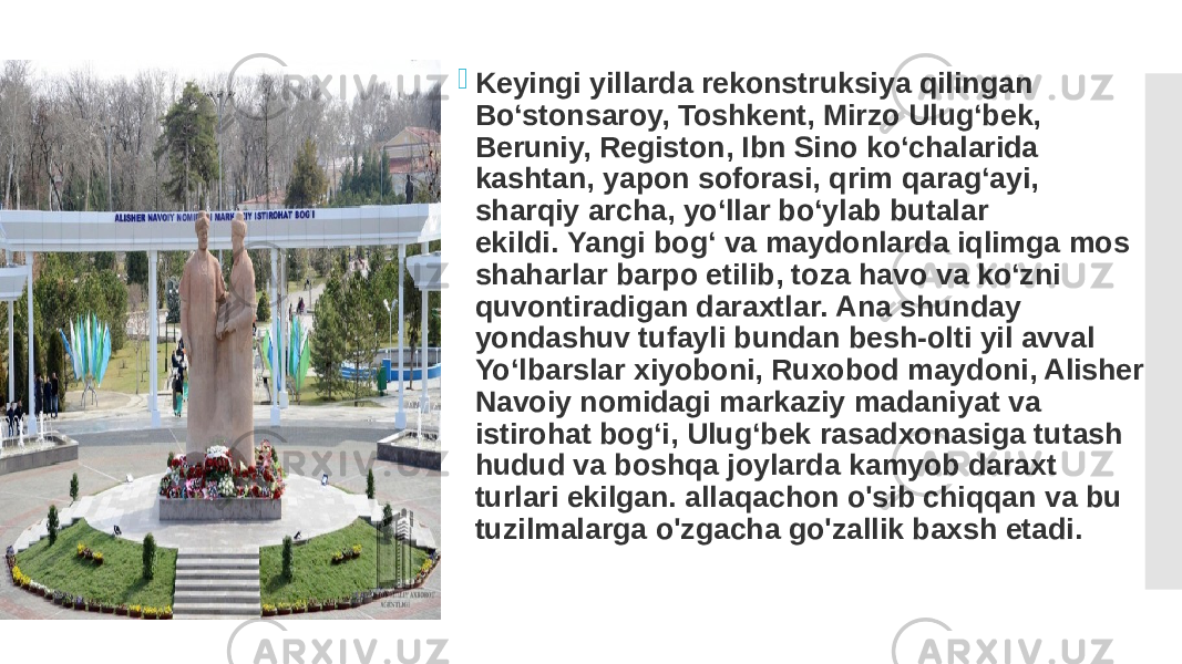  Keyingi yillarda rekonstruksiya qilingan Bo‘stonsaroy, Toshkent, Mirzo Ulug‘bek, Beruniy, Registon, Ibn Sino ko‘chalarida kashtan, yapon soforasi, qrim qarag‘ayi, sharqiy archa, yo‘llar bo‘ylab butalar ekildi. Yangi bog‘ va maydonlarda iqlimga mos shaharlar barpo etilib, toza havo va ko‘zni quvontiradigan daraxtlar. Ana shunday yondashuv tufayli bundan besh-olti yil avval Yo‘lbarslar xiyoboni, Ruxobod maydoni, Alisher Navoiy nomidagi markaziy madaniyat va istirohat bog‘i, Ulug‘bek rasadxonasiga tutash hudud va boshqa joylarda kamyob daraxt turlari ekilgan. allaqachon o&#39;sib chiqqan va bu tuzilmalarga o&#39;zgacha go&#39;zallik baxsh etadi. 