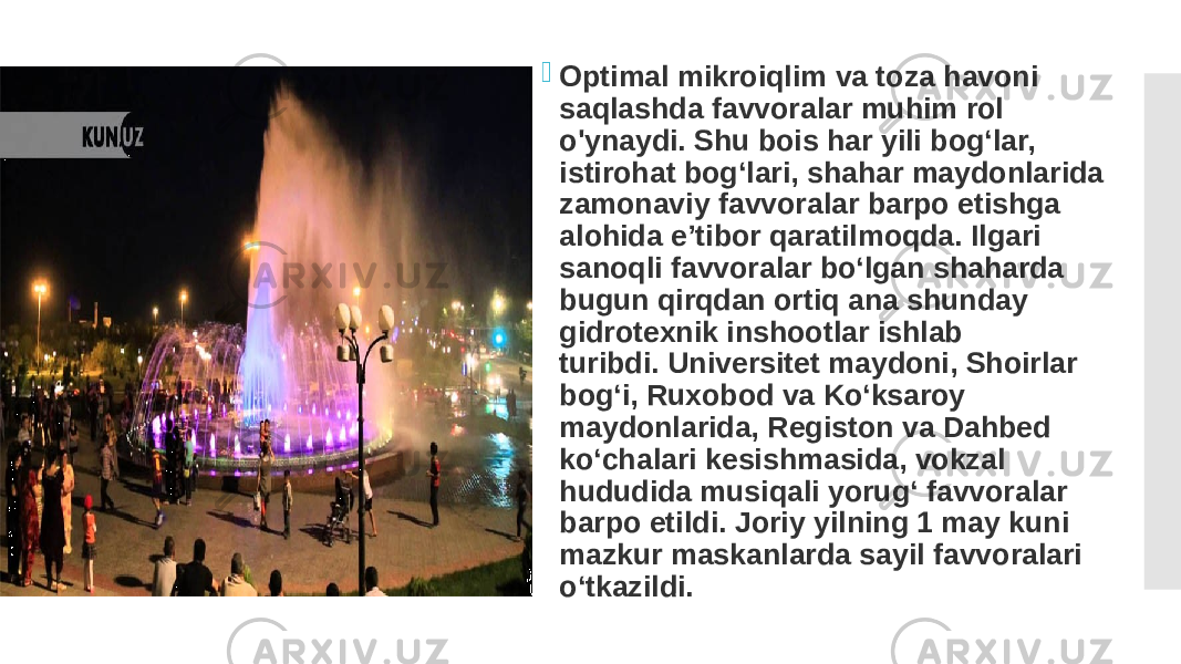  Optimal mikroiqlim va toza havoni saqlashda favvoralar muhim rol o&#39;ynaydi. Shu bois har yili bog‘lar, istirohat bog‘lari, shahar maydonlarida zamonaviy favvoralar barpo etishga alohida e’tibor qaratilmoqda. Ilgari sanoqli favvoralar bo‘lgan shaharda bugun qirqdan ortiq ana shunday gidrotexnik inshootlar ishlab turibdi. Universitet maydoni, Shoirlar bog‘i, Ruxobod va Ko‘ksaroy maydonlarida, Registon va Dahbed ko‘chalari kesishmasida, vokzal hududida musiqali yorug‘ favvoralar barpo etildi. Joriy yilning 1 may kuni mazkur maskanlarda sayil favvoralari o‘tkazildi. 