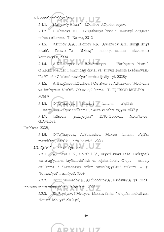 2.1. Asosiy adabiyotlar. 2.1.1. Moliyaviy Hisob” I.Ochilov J.Qurbonboyev. 2.1.2. G`ulomova F.G`. Buxgalteriya hisobini mustaqil o&#39;rganish uchun qo&#39;llanma. -T.: Norma, 2010 2.1.3. Karimov A.A., Islomov F.R., Avloqulov A.Z. Buxgalteriya hisobi. Darslik.-T.: “SHarq” nashriyot-matbaa aksionerlik kompaniyasi, 2004 2.1.4. A.X.Pardayev va B.X.Pardayev “Boshqaruv hisobi”. O`z.Res. Prezidenti huzuridagi davlat va jamiyat qurilish akademiyasi.- T.: “G`afur G`ulom” nashriyoti-matbaa ijodiy uyi. 2008y 2.1.5. A.Ibragimov, I.Ochilov, I.Qo`ziyev va N.Rizayev. “Moliyaviy va boshqaruv hisobi”. O`quv qo`llanma. -T. IQTISOD-MOLIYA : 2008 y 2.1.6. D.Tojiboyeva. Maxsus fanlarni o`qitish metodikasi.O`quv qo’llanma-T: «Fan va tehnalogiya» 2007 y. 2.1.7. Iqtisodiy pedagogika” D.Tojiboyeva., N.Xo’jayev., G.Avalova. Toshkent- 2008, 2.1.8. D.Tojiboyeva., A.Yuldashev. Maxsus fanlarni o’qitish metodikasi, darslik. T.: “Aloqachi”- 2009. 2.2. Qo`shimcha adabiyotlar. 2.2.1. Axunova G.N., Golish L.V., Fayzullayeva D.M. Pedagogik texnologiyalarni loyihalashtirish va rejalashtirish. O’quv – uslubiy qo’llanma. / “Zamonaviy ta’lim texnologiyalari” turkumi. – T:. “Iqtisodiyot” nashriyoti, 2009.. 2.2.2. Ishmuhammedov R., Abduqodirov A., Pardayev A. Ta’limda innovatsion texnologiyalar – T:.Iste’dod, 2008 2.2.3. Sh.Fayziyev, I.Meliyev. Maxsus fanlarni o’qitish metodikasi. “Iqtisod-Moliya” 2010-yil, 69 