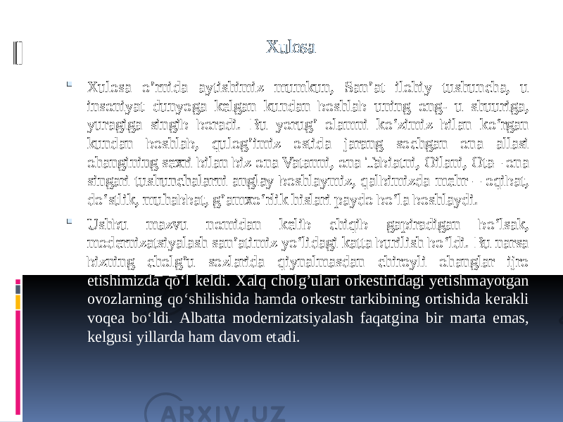  Xulosa  Xulosa o’rnida aytishimiz mumkun, San’at ilohiy tushuncha, u insoniyat dunyoga kelgan kundan boshlab uning ong- u shuuriga, yuragiga singib boradi. Bu yorug’ olamni ko‘zimiz bilan ko‘rgan kundan boshlab, qulog’imiz ostida jarang sochgan ona allasi ohangining sexri bilan biz ona Vatanni, ona Tabiatni, Oilani, Ota– ona singari tushunchalarni anglay boshlaymiz, qalbimizda mehr – oqibat, do‘stlik, muhabbat, g’amxo‘rlik hislari paydo bo‘la boshlaydi.  Ushbu mazvu nomidan kelib chiqib gapiradigan bo‘lsak, modernizatsiyalash san’atimiz yo‘lidagi katta burilish bo‘ldi. Bu narsa bizning cholg’u sozlarida qiynalmasdan chiroyli ohanglar ijro etishimizda qo‘l keldi. Xalq cholg’ulari orkestiridagi yetishmayotgan ovozlarning qo‘shilishida hamda orkestr tarkibining ortishida kerakli voqea bo‘ldi. Albatta modernizatsiyalash faqatgina bir marta emas, kelgusi yillarda ham davom etadi. 