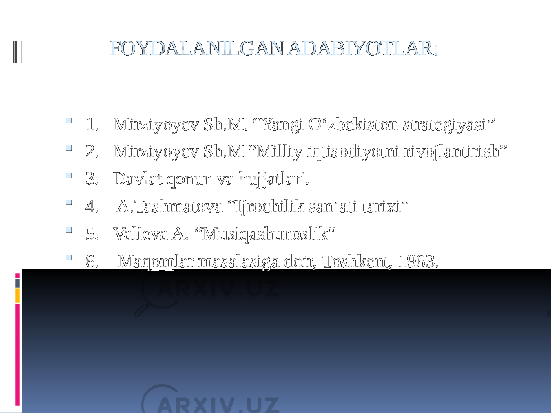  FOYDALANILGAN ADABIYOTLAR:  1. Mirziyoyev Sh.M. “Yangi O‘zbekiston strategiyasi”  2. Mirziyoyev Sh.M “Milliy iqtisodiyotni rivojlantirish”  3. Davlat qonun va hujjatlari.  4. A.Tashmatova “Ijrochilik san’ati tarixi”  5. Valieva A. “Musiqashunoslik”  6. Maqomlar masalasiga doir, Toshkent, 1963. 