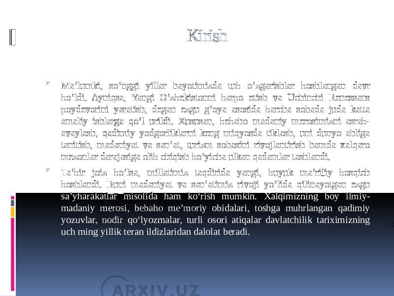  Kirish  Ma’lumki, so‘nggi yillar hayotimizda tub o‘zgarishlar boshlangan davr bo‘ldi. Ayniqsa, Yangi O‘zbekistonni barpo etish va Uchinchi Renessans poydevorini yaratish, degan ezgu g‘oya asosida barcha sohada juda katta amaliy ishlarga qo‘l urildi. Xususan, bebaho madaniy merosimizni asrab- avaylash, qadimiy yodgorliklarni keng miqyosda tiklash, uni dunyo ahliga tanitish, madaniyat va san’at, turizm sohasini rivojlantirish hamda xalqaro mezonlar darajasiga olib chiqish bo‘yicha ulkan qadamlar tashlandi.  Ta’bir joiz bo‘lsa, millatimiz taqdirida yangi, buyuk ma’rifiy bosqich boshlandi. Buni madaniyat va san’atimiz rivoji yo‘lida qilinayotgan ezgu sa’yharakatlar misolida ham ko‘rish mumkin. Xalqimizning boy ilmiy- madaniy merosi, bebaho me’moriy obidalari, toshga muhrlangan qadimiy yozuvlar, nodir qo‘lyozmalar, turli osori atiqalar davlatchilik tariximizning uch ming yillik teran ildizlaridan dalolat beradi. 