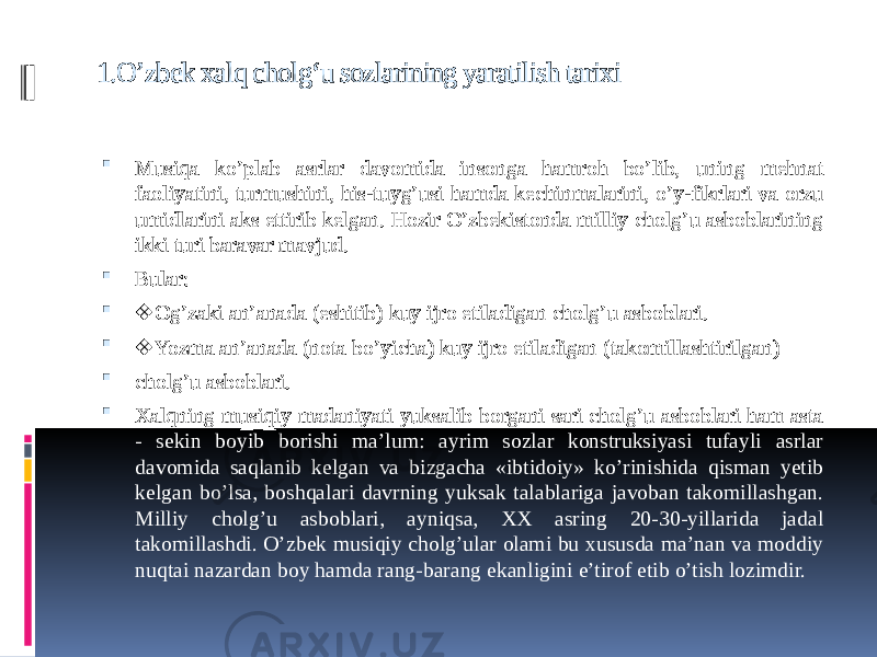 1.O’zbek xalq cholg‘u sozlarining yaratilish tarixi  Musiqa ko’plab asrlar davomida insonga hamroh bo’lib, uning mehnat faoliyatini, turmushini, his-tuyg’usi hamda kechinmalarini, o’y-fikrlari va orzu umidlarini aks ettirib kelgan. Hozir O’zbekistonda milliy cholg’u asboblarining ikki turi baravar mavjud.  Bular:  ❖ Og’zaki an’anada (eshitib) kuy ijro etiladigan cholg’u asboblari.  ❖ Yozma an’anada (nota bo’yicha) kuy ijro etiladigan (takomillashtirilgan)  cholg’u asboblari.  Xalqning musiqiy madaniyati yuksalib borgani sari cholg’u asboblari ham asta - sekin boyib borishi ma’lum: ayrim sozlar konstruksiyasi tufayli asrlar davomida saqlanib kelgan va bizgacha «ibtidoiy» ko’rinishida qisman yetib kelgan bo’lsa, boshqalari davrning yuksak talablariga javoban takomillashgan. Milliy cholg’u asboblari, ayniqsa, XX asring 20-30-yillarida jadal takomillashdi. O’zbek musiqiy cholg’ular olami bu xususda ma’nan va moddiy nuqtai nazardan boy hamda rang-barang ekanligini e’tirof etib o’tish lozimdir. 