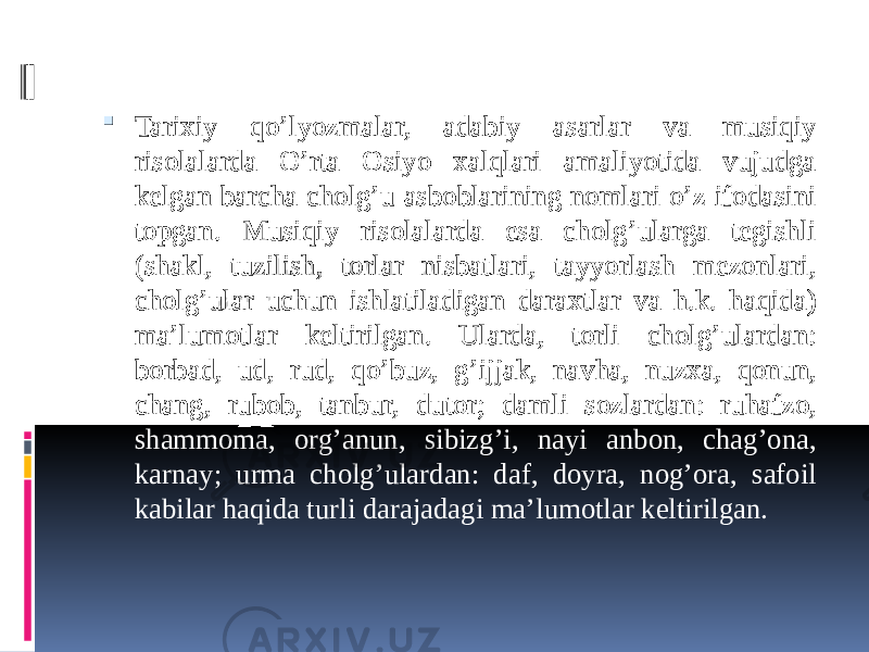  Tarixiy qo’lyozmalar, adabiy asarlar va musiqiy risolalarda O’rta Osiyo xalqlari amaliyotida vujudga kelgan barcha cholg’u asboblarining nomlari o’z ifodasini topgan. Musiqiy risolalarda esa cholg’ularga tegishli (shakl, tuzilish, torlar nisbatlari, tayyorlash mezonlari, cholg’ular uchun ishlatiladigan daraxtlar va h.k. haqida) ma’lumotlar keltirilgan. Ularda, torli cholg’ulardan: borbad, ud, rud, qo’buz, g’ijjak, navha, nuzxa, qonun, chang, rubob, tanbur, dutor; damli sozlardan: ruhafzo, shammoma, org’anun, sibizg’i, nayi anbon, chag’ona, karnay; urma cholg’ulardan: daf, doyra, nog’ora, safoil kabilar haqida turli darajadagi ma’lumotlar keltirilgan. 