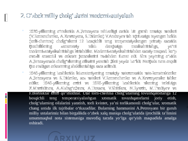 2. O’zbek milliy cholg’ularini modernizatsiyalash  1930-yillarning o‘rtalarida A.Petrosyans rahbarligi ostida bir guruh musiqa ustalari (V.Romanchenko, A.Kevxoyans, S.Didenko) V.Andreyev ish tajribasiga tayangan holda (torli-chertma) cholg‘ularni 12 bosqichli teng temperatsiyalangan prinsip asosida ijrochilikning zamonaviy talab darajasiga moslashtirishga, ya’ni modernizatsiyalashtirishga kirishdilar. Modernizatsiyalashtirishdan asosiy maqsad: ko‘p ovozli ansambl va orkestr jamoalarini tuzishdan iborat edi. Shu paytning o‘zida A.Petrosyansda cholg‘ularning oilasini yaratish fikri paydo bo‘ldi. Natijada nota orqali ijro etadigan orkestrning shakllanishiga asos solindi.  1940-yillarning boshlarida laboratoriyaning musiqiy ustaxonasida usta-konstruktorlar A.Petrosyans va S.Didenko, soz ustalari V.Romanchenko va A.Kevxoyanslar ishlar edilar. 1940-yillarning oxiri va 1950-yillarning boshlarida ularning tarkibiga X.Muxitdinov, A.Abdug‘ofurov, A.Tarasov, V.Shitikov, N.Ryuxin, M.Turdiyev va F.Bortniklar kelib qo‘shildilar. Ular torli-chertma cholg‘ularning tovushqatorlariga 12 bosqichli teng temperatsiyalashgan xromatik tovushqatorlarni joriy etish, cholg‘ularning oilalarini yaratish, torli kvintet, ya’ni torlikamonli cholg‘ular, xromatik chang ustida ilk tajribalar o‘tkazadilar. Bularning hammasini A.Petrosyans bir guruh milliy ustalarimiz bilan birgalikda o‘zbek xalq musiqa cholg‘ularida ijrochilik ta’limini umummaqbul nota sistemasiga muvofiq tarzda yo‘lga qo‘yish maqsadida amalga oshiradi. 