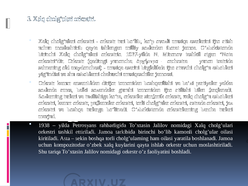 3. Xalq cholg’ulari orkestiri.  Xalq cholgʻulari orkestri - orkestr turi bo‘lib; koʻp ovozli musiqa asarlarini ijro etish uchun moslashtirib qayta ishlangan milliy sozlardan iborat jamoa. Oʻzbekistonda birinchi Xalq cholgʻulari orkestrio. 1937-yilda N. Mironov tashkil etgan &#34;Nota orkestri&#34;dir. Orkestr (qadimgi yunoncha: ὀρχήστρα – orchestra — yunon teatrida sahnaning old maydonchasi) - musiqa asarini birglalikda ijro etuvchi cholgʻu asboblari yigʻindisi va shu asboblarni chaluvchi musiqaschilar jamoasi.  Orkestr kamer ansambldan dirijor tomonidan boshqarilishi va baʼzi partiyalar yakka sozlarda emas, balki sozandalar guruhi tomonidan ijro etilishi bilan farqlanadi. Sozlarning turlari va tuzilishiga koʻra, orkestlar simfonik orkestr, xalq cholgʻu asboblari orkestri, kamer orkestr, puflamalar orkestri, torli cholgʻular orkestri, estrada orkestri, jaz orkestri va boshqa turlarga boʻlinadi. Oʻzbekistonda orkestrlarning barcha turlari mavjud.  1938 – yilda Petrosyans rahbarligida To’xtasin Jalilov nomidagi Xalq cholg’ulari orkestri tashkil ettiriladi. Jamoa tarkibida birinchi bo’lib kamonli cholg’ular oilasi kiritiladi. Asta – sekin boshqa torli cholg’ularning ham oilasi yaratila boshlanadi. Jamoa uchun kompozitorlar o’zbek xalq kuylarini qayta ishlab orkestr uchun moslashtiriladi. Shu tariqa To’xtasin Jalilov nomidagi orkestr o’z faoliyatini boshladi. 