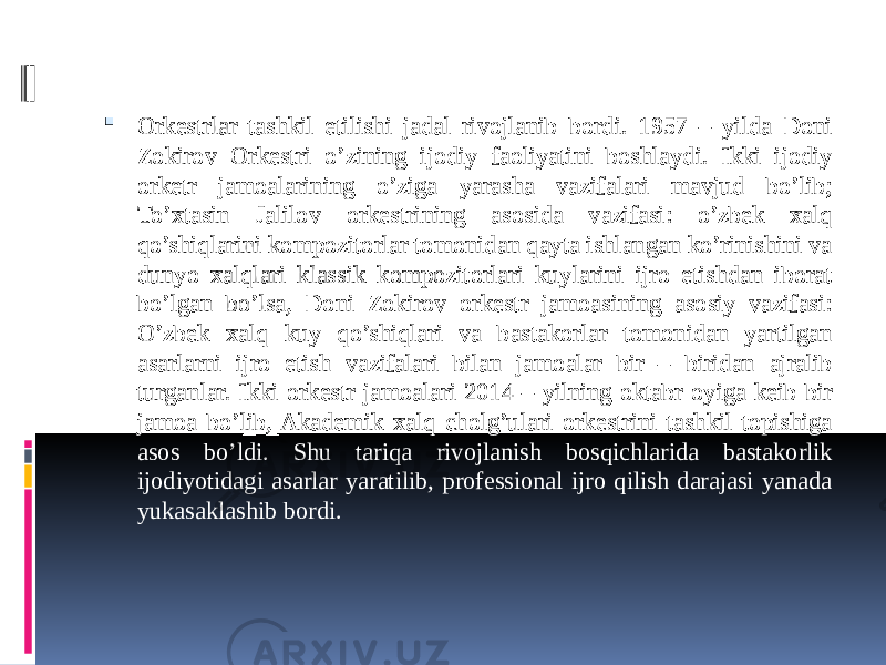  Orkestrlar tashkil etilishi jadal rivojlanib bordi. 1957 – yilda Doni Zokirov Orkestri o’zining ijodiy faoliyatini boshlaydi. Ikki ijodiy orketr jamoalarining o’ziga yarasha vazifalari mavjud bo’lib; To’xtasin Jalilov orkestrining asosida vazifasi: o’zbek xalq qo’shiqlarini kompozitorlar tomonidan qayta ishlangan ko’rinishini va dunyo xalqlari klassik kompozitorlari kuylarini ijro etishdan iborat bo’lgan bo’lsa, Doni Zokirov orkestr jamoasining asosiy vazifasi: O’zbek xalq kuy qo’shiqlari va bastakorlar tomonidan yartilgan asarlarni ijro etish vazifalari bilan jamoalar bir – biridan ajralib turganlar. Ikki orkestr jamoalari 2014 – yilning oktabr oyiga keib bir jamoa bo’lib, Akademik xalq cholg’ulari orkestrini tashkil topishiga asos bo’ldi. Shu tariqa rivojlanish bosqichlarida bastakorlik ijodiyotidagi asarlar yaratilib, professional ijro qilish darajasi yanada yukasaklashib bordi. 