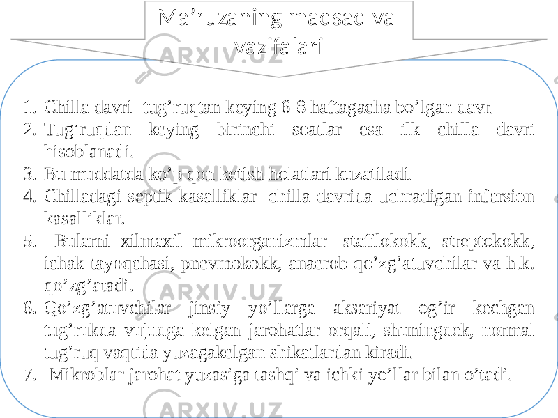 1. Chilla davri- tug’ruqtan keying 6-8 haftagacha bo’lgan davr. 2. Tug’ruqdan keying birinchi soatlar esa ilk chilla davri hisoblanadi. 3. Bu muddatda ko’p qon ketish holatlari kuzatiladi. 4. Chilladagi septik kasalliklar- chilla davrida uchradigan infersion kasalliklar. 5. Bularni xilmaxil mikroorganizmlar- stafilokokk, streptokokk, ichak tayoqchasi, pnevmokokk, anaerob qo’zg’atuvchilar va h.k. qo’zg’atadi. 6. Qo’zg’atuvchilar jinsiy yo’llarga aksariyat og’ir kechgan tug’rukda vujudga kelgan jarohatlar orqali, shuningdek, normal tug’ruq vaqtida yuzagakelgan shikatlardan kiradi. 7. Mikroblar jarohat yuzasiga tashqi va ichki yo’llar bilan o’tadi. Ma’ruzaning maqsad va vazifalari 