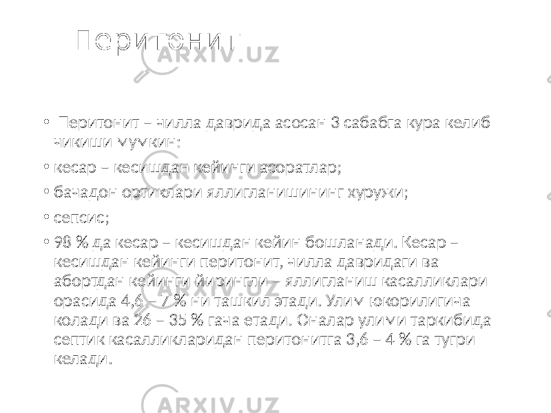  Перитонит • Перитонит – чилла даврида асосан 3 сабабга кура келиб чикиши мумкин: • кесар – кесишдан кейинги асоратлар; • бачадон ортиклари яллигланишининг хуружи; • сепсис; • 98 % да кесар – кесишдан кейин бошланади. Кесар – кесишдан кейинги перитонит, чилла давридаги ва абортдан кейинги йирингли – яллигланиш касалликлари орасида 4,6 – 7 % ни ташкил этади. Улим юкорилигича колади ва 26 – 35 % гача етади. Оналар улими таркибида септик касалликларидан перитонитга 3,6 – 4 % га тугри келади. 