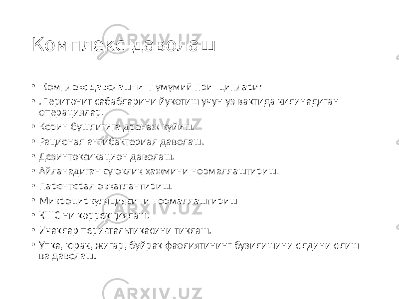 Комплекс даволаш • Комплекс даволашнинг умумий принциплари: • .Перитонит сабабларини йукотиш учун уз вактида килинадиган операциялар. • Корин бушлигига дренаж куйиш. • Рационал антибактериал даволаш. • Дезинтоксикацион даволаш. • Айланадиган суюклик хажмини нормаллаштириш. • Парентерал овкатлантириш. • Микроциркуляциясини нормаллаштириш • КШС ни коррекциялаш. • Ичаклар перистальтикасини тиклаш. • Упка, юрак, жигар, буйрак фаолиятининг бузилишини олдини олиш ва даволаш. 