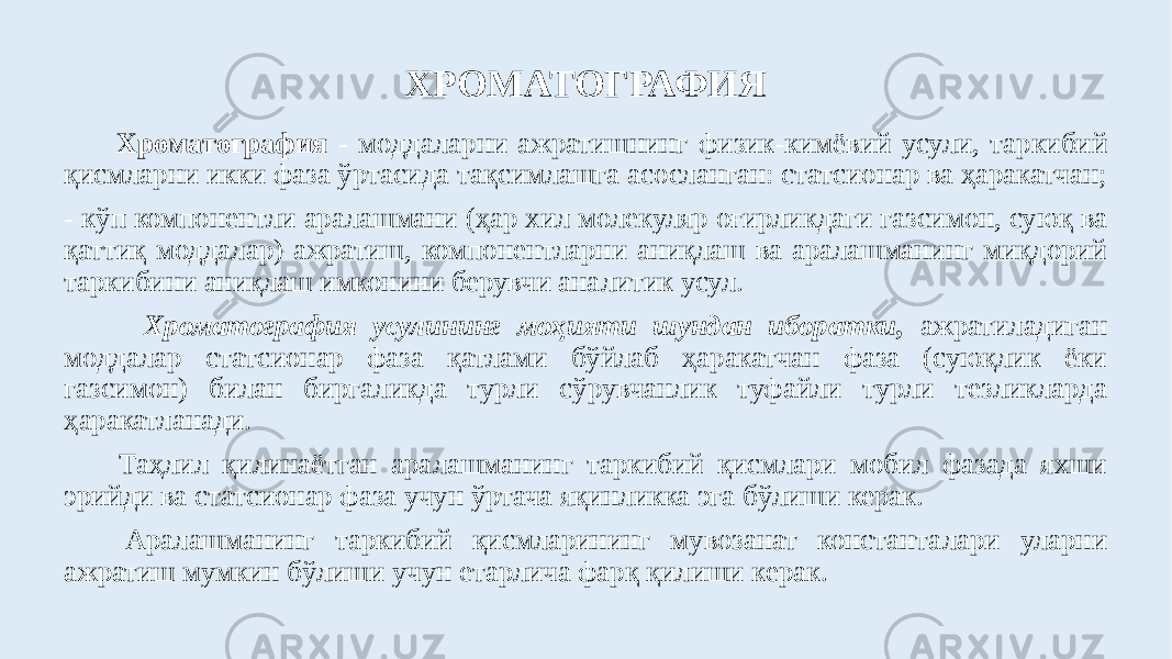  Хроматография - моддаларни ажратишнинг физик-кимёвий усули, таркибий қисмларни икки фаза ўртасида тақсимлашга асосланган: статсионар ва ҳаракатчан; - кўп компонентли аралашмани (ҳар хил молекуляр оғирликдаги газсимон, суюқ ва қаттиқ моддалар) ажратиш, компонентларни аниқлаш ва аралашманинг миқдорий таркибини аниқлаш имконини берувчи аналитик усул. Хроматография усулининг моҳияти шундан иборатки, ажратиладиган моддалар статсионар фаза қатлами бўйлаб ҳаракатчан фаза (суюқлик ёки газсимон) билан биргаликда турли сўрувчанлик туфайли турли тезликларда ҳаракатланади. Таҳлил қилинаётган аралашманинг таркибий қисмлари мобил фазада яхши эрийди ва статсионар фаза учун ўртача яқинликка эга бўлиши керак. Аралашманинг таркибий қисмларининг мувозанат константалари уларни ажратиш мумкин бўлиши учун етарлича фарқ қилиши керак. ХРОМАТОГРАФИЯ 