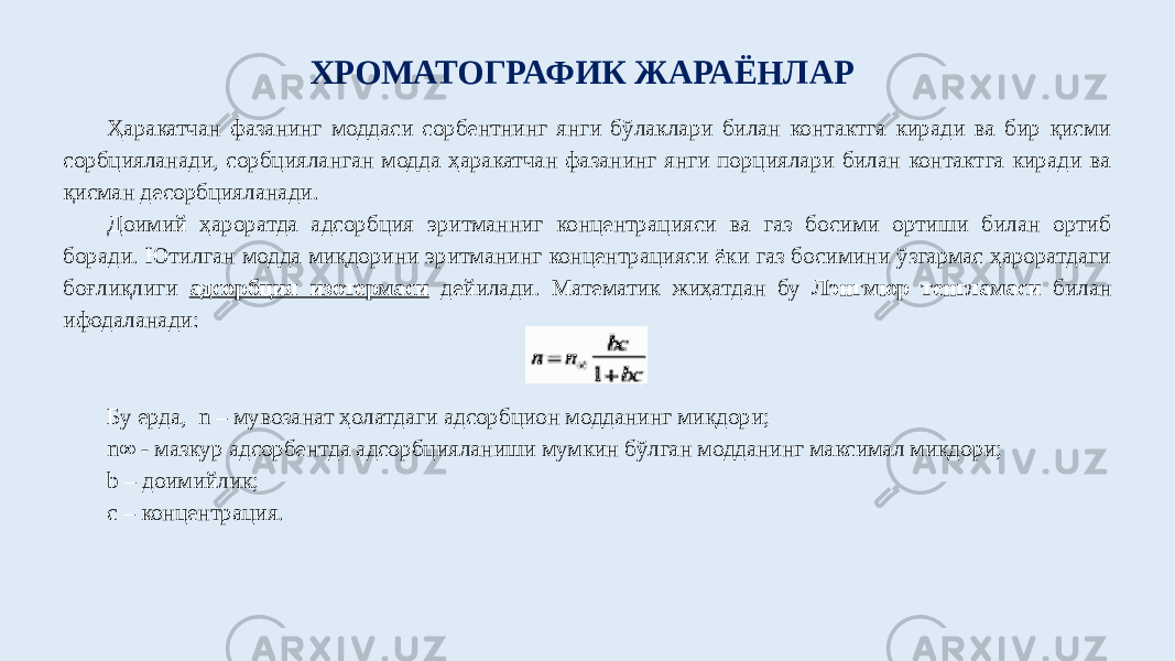 Ҳаракатчан фазанинг моддаси сорбентнинг янги бўлаклари билан контактга киради ва бир қисми сорбцияланади, сорбцияланган модда ҳаракатчан фазанинг янги порциялари билан контактга киради ва қисман десорбцияланади. Доимий ҳароратда адсорбция эритманниг концентрацияси ва газ босими ортиши билан ортиб боради. Ютилган модда миқдорини эритманинг концентрацияси ёки газ босимини ўзгармас ҳароратдаги боғлиқлиги адсорбция изотермаси дейилади. Математик жиҳатдан бу Лэнгмюр тенгламаси билан ифодаланади: Бу ерда, n – мувозанат ҳолатдаги адсорбцион модданинг миқдори; n∞ - мазкур адсорбентда адсорбцияланиши мумкин бўлган модданинг максимал миқдори; b – доимийлик; c – концентрация. ХРОМАТОГРАФИК ЖАРАЁНЛАР 