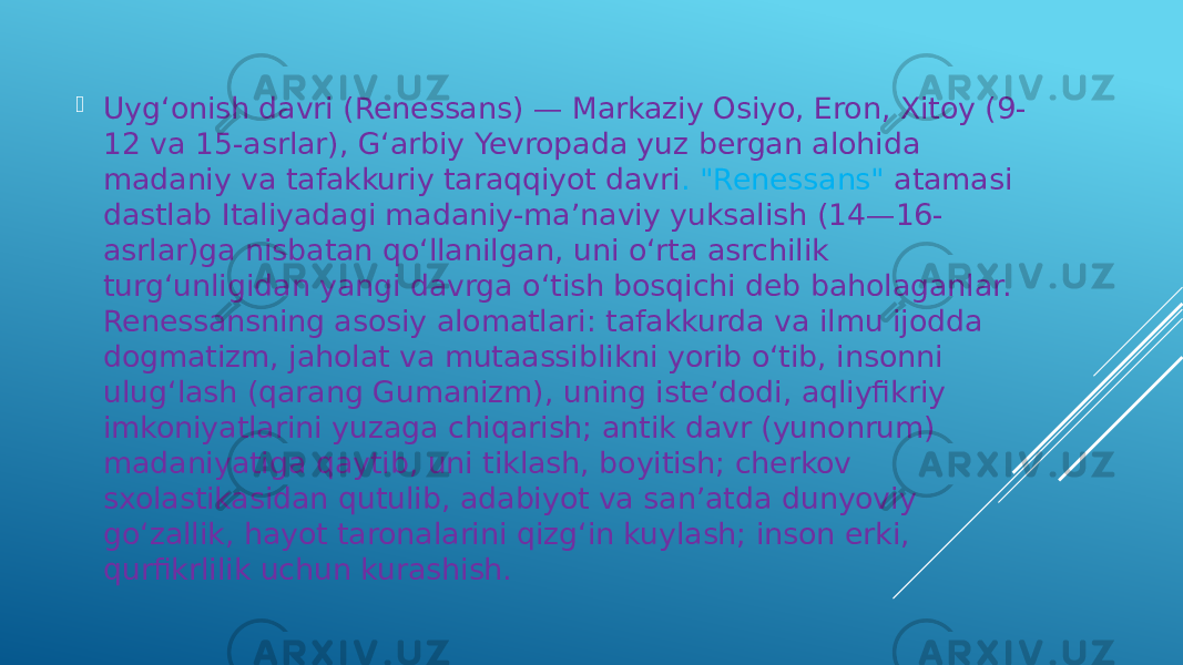  Uygʻonish davri (Renessans) — Markaziy Osiyo, Eron, Xitoy (9- 12 va 15-asrlar), Gʻarbiy Yevropada yuz bergan alohida madaniy va tafakkuriy taraqqiyot davri . &#34;Renessans&#34; atamasi dastlab Italiyadagi madaniy-maʼnaviy yuksalish (14—16- asrlar)ga nisbatan qoʻllanilgan, uni oʻrta asrchilik turgʻunligidan yangi davrga oʻtish bosqichi deb baholaganlar. Renessansning asosiy alomatlari: tafakkurda va ilmu ijodda dogmatizm, jaholat va mutaassiblikni yorib oʻtib, insonni ulugʻlash (qarang Gumanizm), uning isteʼdodi, aqliyfikriy imkoniyatlarini yuzaga chiqarish; antik davr (yunonrum) madaniyatiga qaytib, uni tiklash, boyitish; cherkov sxolastikasidan qutulib, adabiyot va sanʼatda dunyoviy goʻzallik, hayot taronalarini qizgʻin kuylash; inson erki, qurfikrlilik uchun kurashish. 