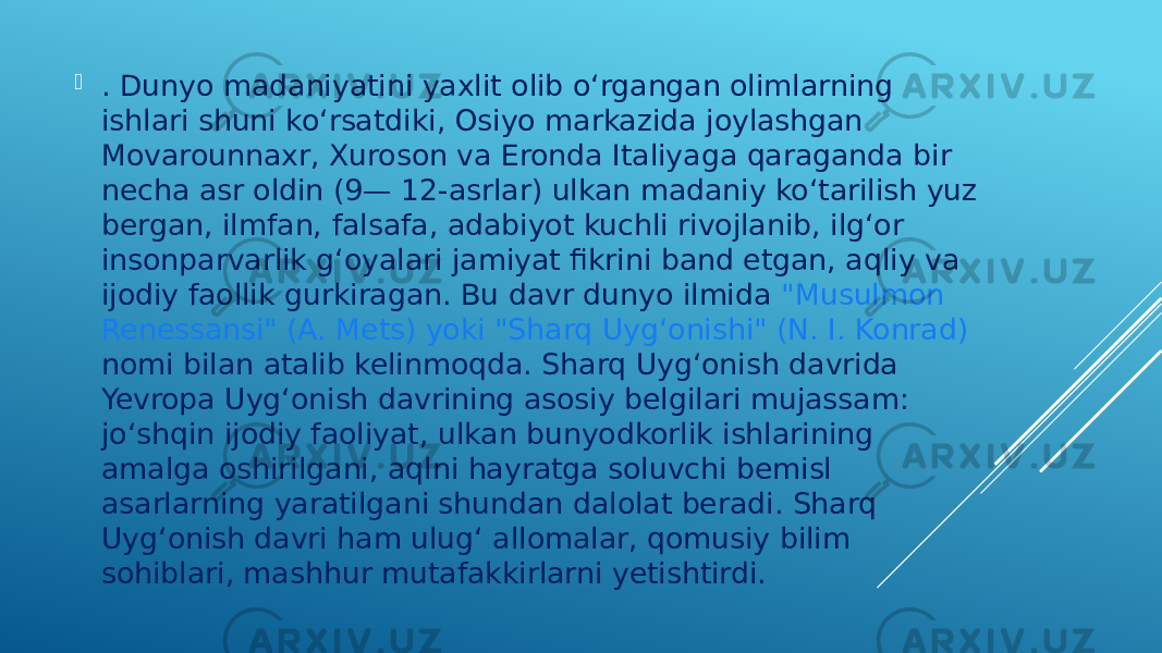  . Dunyo madaniyatini yaxlit olib oʻrgangan olimlarning ishlari shuni koʻrsatdiki, Osiyo markazida joylashgan Movarounnaxr, Xuroson va Eronda Italiyaga qaraganda bir necha asr oldin (9— 12-asrlar) ulkan madaniy koʻtarilish yuz bergan, ilmfan, falsafa, adabiyot kuchli rivojlanib, ilgʻor insonparvarlik gʻoyalari jamiyat fikrini band etgan, aqliy va ijodiy faollik gurkiragan. Bu davr dunyo ilmida &#34;Musulmon Renessansi&#34; (A. Mets) yoki &#34;Sharq Uygʻonishi&#34; (N. I. Konrad) nomi bilan atalib kelinmoqda. Sharq Uygʻonish davrida Yevropa Uygʻonish davrining asosiy belgilari mujassam: joʻshqin ijodiy faoliyat, ulkan bunyodkorlik ishlarining amalga oshirilgani, aqlni hayratga soluvchi bemisl asarlarning yaratilgani shundan dalolat beradi. Sharq Uygʻonish davri ham ulugʻ allomalar, qomusiy bilim sohiblari, mashhur mutafakkirlarni yetishtirdi. 