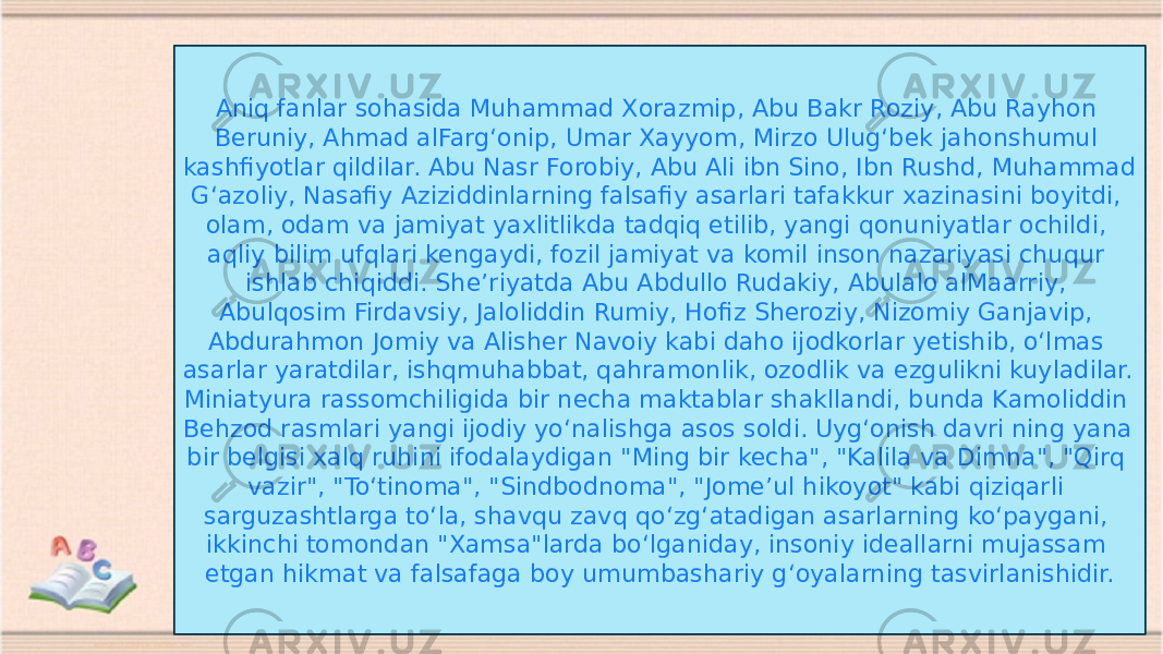 Aniq fanlar sohasida Muhammad Xorazmip, Abu Bakr Roziy, Abu Rayhon Beruniy, Ahmad alFargʻonip, Umar Xayyom, Mirzo Ulugʻbek jahonshumul kashfiyotlar qildilar. Abu Nasr Forobiy, Abu Ali ibn Sino, Ibn Rushd, Muhammad Gʻazoliy, Nasafiy Aziziddinlarning falsafiy asarlari tafakkur xazinasini boyitdi, olam, odam va jamiyat yaxlitlikda tadqiq etilib, yangi qonuniyatlar ochildi, aqliy bilim ufqlari kengaydi, fozil jamiyat va komil inson nazariyasi chuqur ishlab chiqiddi. Sheʼriyatda Abu Abdullo Rudakiy, Abulalo alMaarriy, Abulqosim Firdavsiy, Jaloliddin Rumiy, Hofiz Sheroziy, Nizomiy Ganjavip, Abdurahmon Jomiy va Alisher Navoiy kabi daho ijodkorlar yetishib, oʻlmas asarlar yaratdilar, ishqmuhabbat, qahramonlik, ozodlik va ezgulikni kuyladilar. Miniatyura rassomchiligida bir necha maktablar shakllandi, bunda Kamoliddin Behzod rasmlari yangi ijodiy yoʻnalishga asos soldi. Uygʻonish davri ning yana bir belgisi xalq ruhini ifodalaydigan &#34;Ming bir kecha&#34;, &#34;Kalila va Dimna&#34;, &#34;Qirq vazir&#34;, &#34;Toʻtinoma&#34;, &#34;Sindbodnoma&#34;, &#34;Jomeʼul hikoyot&#34; kabi qiziqarli sarguzashtlarga toʻla, shavqu zavq qoʻzgʻatadigan asarlarning koʻpaygani, ikkinchi tomondan &#34;Xamsa&#34;larda boʻlganiday, insoniy ideallarni mujassam etgan hikmat va falsafaga boy umumbashariy gʻoyalarning tasvirlanishidir. 