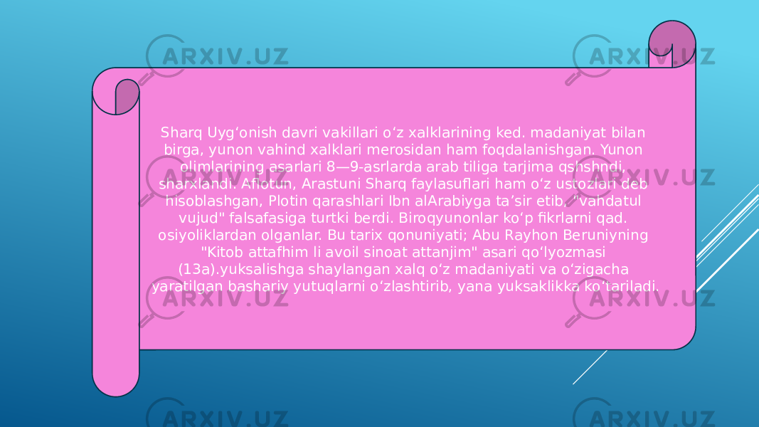 Sharq Uygʻonish davri vakillari oʻz xalklarining ked. madaniyat bilan birga, yunon vahind xalklari merosidan ham foqdalanishgan. Yunon olimlarining asarlari 8—9-asrlarda arab tiliga tarjima qshshndi, sharxlandi. Aflotun, Arastuni Sharq faylasuflari ham oʻz ustozlari deb hisoblashgan, Plotin qarashlari Ibn alArabiyga taʼsir etib, &#34;vahdatul vujud&#34; falsafasiga turtki berdi. Biroqyunonlar koʻp fikrlarni qad. osiyoliklardan olganlar. Bu tarix qonuniyati; Abu Rayhon Beruniyning &#34;Kitob attafhim li avoil sinoat attanjim&#34; asari qoʻlyozmasi (13a).yuksalishga shaylangan xalq oʻz madaniyati va oʻzigacha yaratilgan bashariy yutuqlarni oʻzlashtirib, yana yuksaklikka koʻtariladi. 