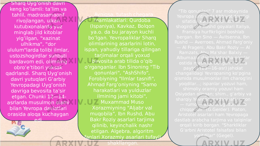 Sharq Uygʻonish davri keng koʻlamli: taʼlim va tahlil, madrasamaorif rivojlangan, ulkan kutubxonalarda yuz minglab jild kitoblar yigʻilgan, &#34;xazinat ulhikma&#34;, &#34;dor ululum&#34;larda tolibi ilmlar, ustozshogirdlar suhbati bardavom edi, olimning obroʻeʼtibori yuksak qadrlandi. Sharq Uygʻonish davri yutuqlari Gʻarbiy Yevropadagi Uygʻonish davriga bevosita taʼsir etgan. Chunki 12—14- asrlarda musulmon olami bilan Yevropa davlatlari orasida aloqa kuchaygan edi. . Ayniqsa, tutash chegara mamlakatlari: Qurdoba (Ispaniya), Kavkaz, Bolqon ya.o. da bu jarayon kuchli boʻlgan. Yevropaliklar Sharq olimlarining asarlarini lotin, ispan, yahudiy tillariga qilingan tarjimalar orqali yoxud bevosita arab tilida oʻqib oʻrganganlar. Ibn Sinoning &#34;Tib qonunlari&#34;, &#34;AshShifo&#34;, Forobiyning &#34;Ilmlar tasnifi&#34;, Ahmad Fargʻoniyning &#34;Samo harakatlari va yulduzlar ilmining jami kitobi&#34;, Muxammad Muso Xorazmiyning &#34;Aljabr val muqobila&#34;, Ibn Rushd, Abu Bakr Roziy asarlari tarjima qilinib, keyinchalik nashr etilgan. Algebra, algoritm fanlari Xorazmiy asarlari tufayli shakllangan. &#34;Tib qonunlari&#34; 7 asr mobaynida Yevropa untlarida tibbiyot darsligi sifatida xizmat qildi. Ibn Sino shogirdi Ibn Rushd goyalari Italiya, Fransiya hurfikrligini boshlab bergan. Ibn Sino — Avitsenna, Ibn Rushd — Averroes, Ahmad Fargʻoniy — Al Frageni, Abu Bakr Roziy — Al Ramzats, Abu Maʼshar Balxiy — Albumazar degan lotincha nomlar ostida mashhur boʻlgan. &#34;Oʻsha paytda (13—16-asr) jaholat changalidagi Yevropaning koʻpgina qismida musulmonlar ilm charogʻini yoqdilar...; ispanlar yozuvi ham, shimoliy oramiy yozuvi ham Osiyodan olingan; shim., gʻarbiy va sharqiy Yevropa madaniyati yunon — rumo — arab urugʻidan unib chiqqandir&#34; (G.Gerder). Platon, Aristotel asarlari ham Yevropaga dastlab arabcha tarjima va talqinlar orqali kirib borgan. &#34;Sharkliklar Gʻarbni Aristotel falsafasi bilan yoritdilar&#34; (Gegel). 