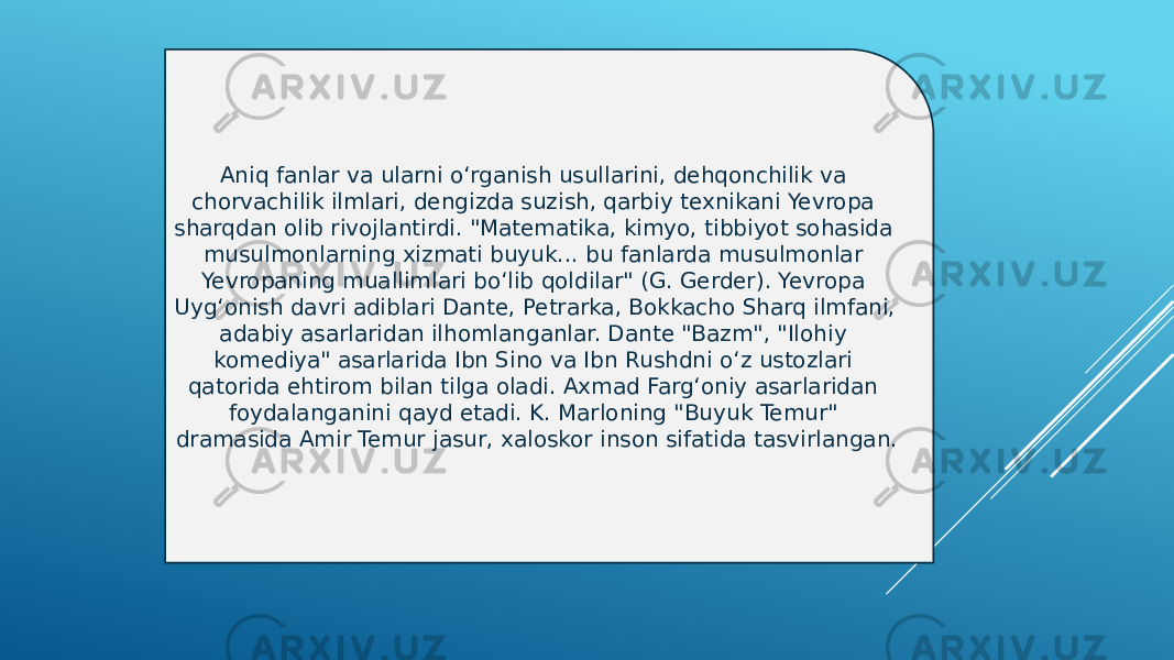 Aniq fanlar va ularni oʻrganish usullarini, dehqonchilik va chorvachilik ilmlari, dengizda suzish, qarbiy texnikani Yevropa sharqdan olib rivojlantirdi. &#34;Matematika, kimyo, tibbiyot sohasida musulmonlarning xizmati buyuk... bu fanlarda musulmonlar Yevropaning muallimlari boʻlib qoldilar&#34; (G. Gerder). Yevropa Uygʻonish davri adiblari Dante, Petrarka, Bokkacho Sharq ilmfani, adabiy asarlaridan ilhomlanganlar. Dante &#34;Bazm&#34;, &#34;Ilohiy komediya&#34; asarlarida Ibn Sino va Ibn Rushdni oʻz ustozlari qatorida ehtirom bilan tilga oladi. Axmad Fargʻoniy asarlaridan foydalanganini qayd etadi. K. Marloning &#34;Buyuk Temur&#34; dramasida Amir Temur jasur, xaloskor inson sifatida tasvirlangan. 