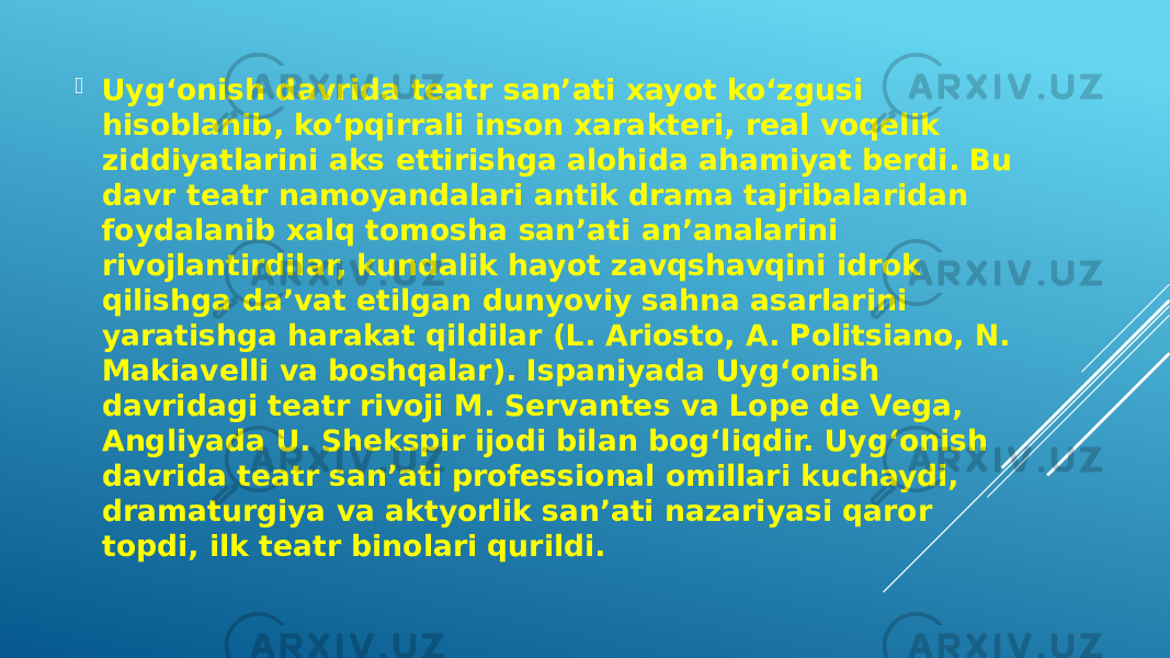  Uygʻonish davrida teatr sanʼati xayot koʻzgusi hisoblanib, koʻpqirrali inson xarakteri, real voqelik ziddiyatlarini aks ettirishga alohida ahamiyat berdi. Bu davr teatr namoyandalari antik drama tajribalaridan foydalanib xalq tomosha sanʼati anʼanalarini rivojlantirdilar, kundalik hayot zavqshavqini idrok qilishga daʼvat etilgan dunyoviy sahna asarlarini yaratishga harakat qildilar (L. Ariosto, A. Politsiano, N. Makiavelli va boshqalar). Ispaniyada Uygʻonish davridagi teatr rivoji M. Servantes va Lope de Vega, Angliyada U. Shekspir ijodi bilan bogʻliqdir. Uygʻonish davrida teatr sanʼati professional omillari kuchaydi, dramaturgiya va aktyorlik sanʼati nazariyasi qaror topdi, ilk teatr binolari qurildi. 