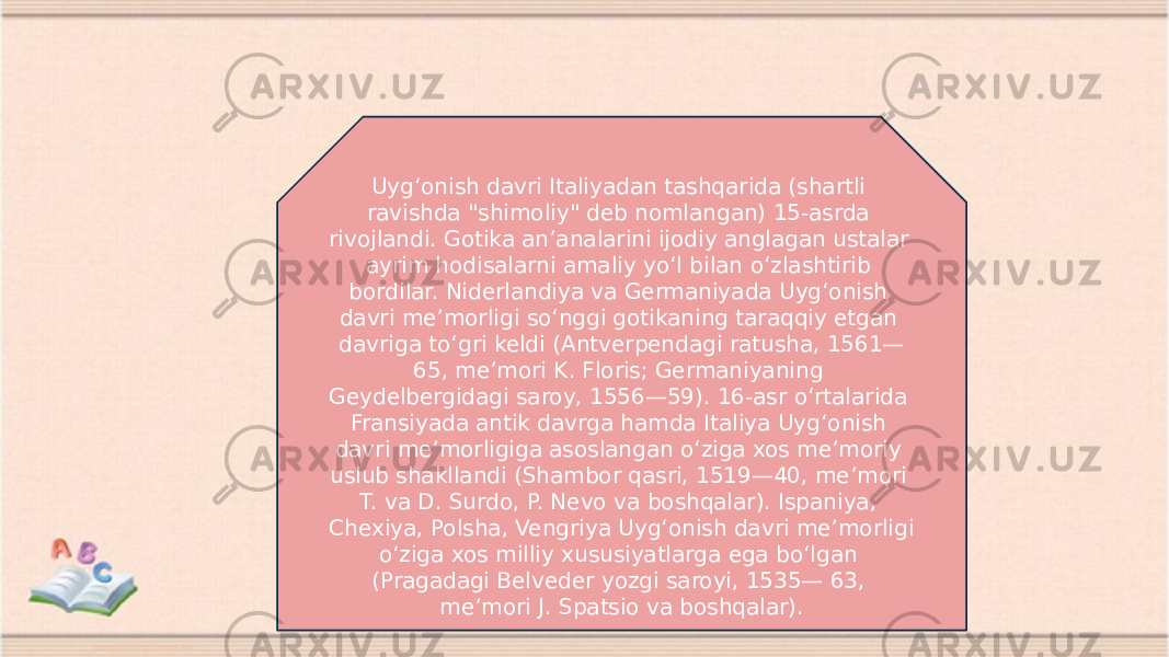 Uygʻonish davri Italiyadan tashqarida (shartli ravishda &#34;shimoliy&#34; deb nomlangan) 15-asrda rivojlandi. Gotika anʼanalarini ijodiy anglagan ustalar ayrim hodisalarni amaliy yoʻl bilan oʻzlashtirib bordilar. Niderlandiya va Germaniyada Uygʻonish davri meʼmorligi soʻnggi gotikaning taraqqiy etgan davriga toʻgri keldi (Antverpendagi ratusha, 1561— 65, meʼmori K. Floris; Germaniyaning Geydelbergidagi saroy, 1556—59). 16-asr oʻrtalarida Fransiyada antik davrga hamda Italiya Uygʻonish davri meʼmorligiga asoslangan oʻziga xos meʼmoriy uslub shakllandi (Shambor qasri, 1519—40, meʼmori T. va D. Surdo, P. Nevo va boshqalar). Ispaniya, Chexiya, Polsha, Vengriya Uygʻonish davri meʼmorligi oʻziga xos milliy xususiyatlarga ega boʻlgan (Pragadagi Belveder yozgi saroyi, 1535— 63, meʼmori J. Spatsio va boshqalar). 