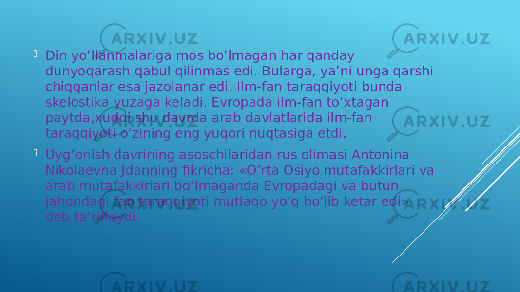  Din yo’llanmalariga mos bo’lmagan har qanday dunyoqarash qabul qilinmas edi. Bularga, ya’ni unga qarshi chiqqanlar esa jazolanar edi. Ilm-fan taraqqiyoti bunda skelostika yuzaga keladi. Evropada ilm-fan to’xtagan paytda,xuddi shu davrda arab davlatlarida ilm-fan taraqqiyoti o’zining eng yuqori nuqtasiga etdi.  Uyg’onish davrining asoschilaridan rus olimasi Antonina Nikolaevna Jdanning fikricha: «O’rta Osiyo mutafakkirlari va arab mutafakkirlari bo’lmaganda Evropadagi va butun jahondagi fan taraqqiyoti mutlaqo yo’q bo’lib ketar edi» deb ta’riflaydi. 