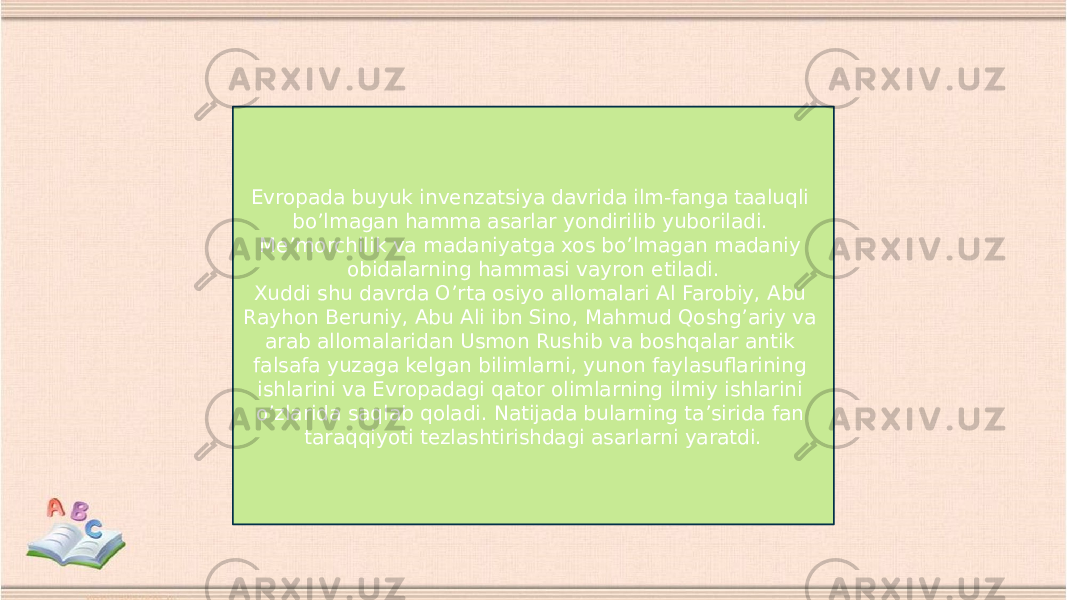 Evropada buyuk invenzatsiya davrida ilm-fanga taaluqli bo’lmagan hamma asarlar yondirilib yuboriladi. Me’morchilik va madaniyatga xos bo’lmagan madaniy obidalarning hammasi vayron etiladi. Xuddi shu davrda O’rta osiyo allomalari Al Farobiy, Abu Rayhon Beruniy, Abu Ali ibn Sino, Mahmud Qoshg’ariy va arab allomalaridan Usmon Rushib va boshqalar antik falsafa yuzaga kelgan bilimlarni, yunon faylasuflarining ishlarini va Evropadagi qator olimlarning ilmiy ishlarini o’zlarida saqlab qoladi. Natijada bularning ta’sirida fan taraqqiyoti tezlashtirishdagi asarlarni yaratdi. 