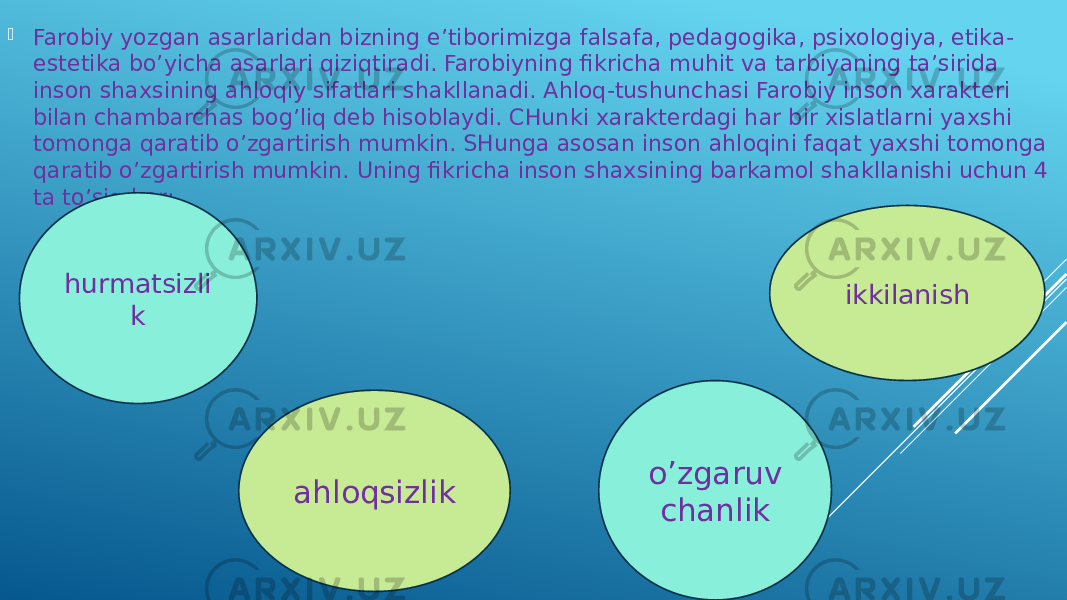  Farobiy yozgan asarlaridan bizning e’tiborimizga falsafa, pedagogika, psixologiya, etika- estetika bo’yicha asarlari qiziqtiradi. Farobiyning fikricha muhit va tarbiyaning ta’sirida inson shaxsining ahloqiy sifatlari shakllanadi. Ahloq-tushunchasi Farobiy inson xarakteri bilan chambarchas bog’liq deb hisoblaydi. CHunki xarakterdagi har bir xislatlarni yaxshi tomonga qaratib o’zgartirish mumkin. SHunga asosan inson ahloqini faqat yaxshi tomonga qaratib o’zgartirish mumkin. Uning fikricha inson shaxsining barkamol shakllanishi uchun 4 ta to’siq bor: hurmatsizli k ahloqsizlik ikkilanish o’zgaruv chanlik 