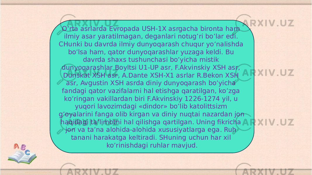 O’rta asrlarda Evropada USH-1X asrgacha bironta ham ilmiy asar yaratilmagan, deganlari notug’ri bo’lar edi. CHunki bu davrda ilmiy dunyoqarash chuqur yo’nalishda bo’lsa ham, qator dunyoqarashlar yuzaga keldi. Bu davrda shaxs tushunchasi bo’yicha mistik dunyoqarashlar Boyltsi U1-UP asr, F.Akvinskiy XSH asr, Dunskat XSH asr, A.Dante XSH-X1 asrlar R.Bekon XSH asr, Avgustin XSH asrda diniy dunyoqarash bo’yicha fandagi qator vazifalarni hal etishga qaratilgan, ko’zga ko’ringan vakillardan biri F.Akvinskiy 1226-1274 yil, u yuqori lavozimdagi «dindor» bo’lib katolittsizm g’oyalarini fanga olib kirgan va diniy nuqtai nazardan jon haqidagi ta’limotni hal qilishga qartilgan. Uning fikricha jon va ta’na alohida-alohida xususiyatlarga ega. Ruh tanani harakatga keltiradi. SHuning uchun har xil ko’rinishdagi ruhlar mavjud. 