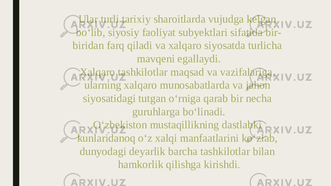 Ular turli tarixiy sharoitlarda vujudga kelgan bo‘lib, siyosiy faoliyat subyektlari sifatida bir- biridan farq qiladi va xalqaro siyosatda turlicha mavqeni egallaydi. Xalqaro tashkilotlar maqsad va vazifalariga, ularning xalqaro munosabatlarda va jahon siyosatidagi tutgan o‘rniga qarab bir necha guruhlarga bo‘linadi. O‘zbekiston mustaqillikning dastlabki kunlaridanoq o‘z xalqi manfaatlarini ko‘zlab, dunyodagi deyarlik barcha tashkilotlar bilan hamkorlik qilishga kirishdi . 