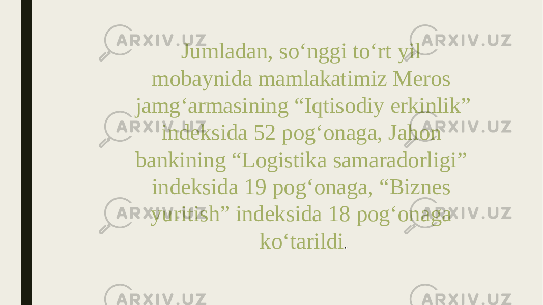 Jumladan, so‘nggi to‘rt yil mobaynida mamlakatimiz Meros jamg‘armasining “Iqtisodiy erkinlik” indeksida 52 pog‘onaga, Jahon bankining “Logistika samaradorligi” indeksida 19 pog‘onaga, “Biznes yuritish” indeksida 18 pog‘onaga ko‘tarildi . 