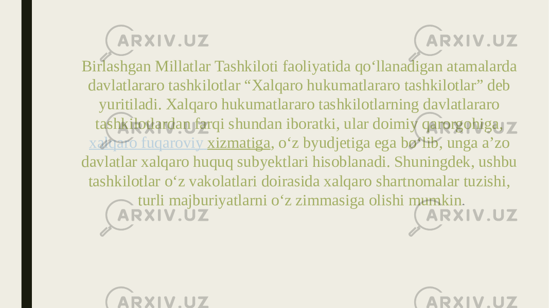 Birlashgan Millatlar Tashkiloti faoliyatida qo‘llanadigan atamalarda davlatlararo tashkilotlar “Xalqaro hukumatlararo tashkilotlar” deb yuritiladi. Xalqaro hukumatlararo tashkilotlarning davlatlararo tashkilotlardan farqi shundan iboratki, ular doimiy qarorgohiga,  xalqaro fuqaroviy xizmatiga , o‘z byudjetiga ega bo‘lib, unga a’zo davlatlar xalqaro huquq subyektlari hisoblanadi. Shuningdek, ushbu tashkilotlar o‘z vakolatlari doirasida xalqaro shartnomalar tuzishi, turli majburiyatlarni o‘z zimmasiga olishi mumkin . 