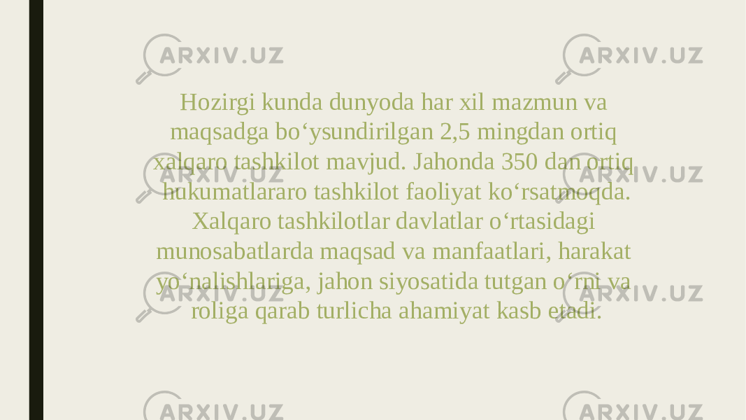 Hozirgi kunda dunyoda har xil mazmun va maqsadga bo‘ysundirilgan 2,5 mingdan ortiq xalqaro tashkilot mavjud. Jahonda 350 dan ortiq hukumatlararo tashkilot faoliyat ko‘rsatmoqda. Xalqaro tashkilotlar davlatlar o‘rtasidagi munosabatlarda maqsad va manfaatlari, harakat yo‘nalishlariga, jahon siyosatida tutgan o‘rni va roliga qarab turlicha ahamiyat kasb etadi. 