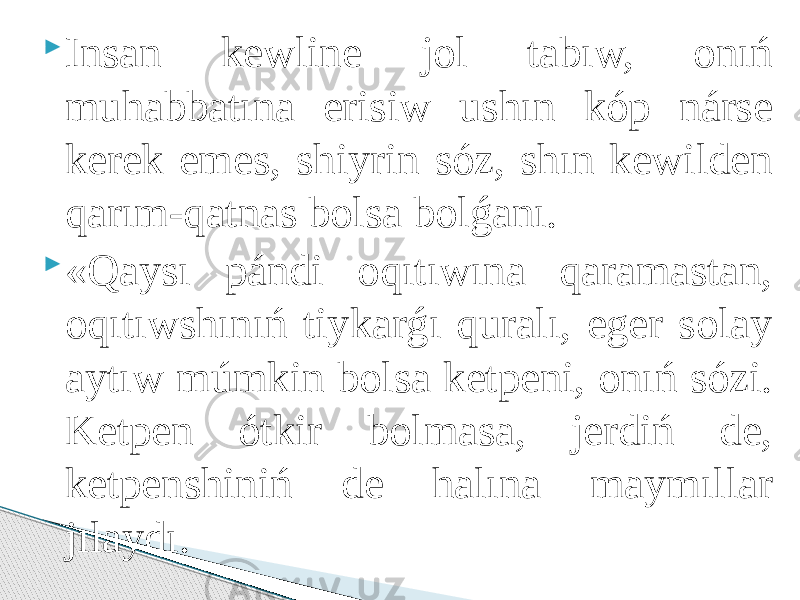  Insan kewline jol tabıw, onıń muhabbatına erisiw ushın kóp nárse kerek emes, shiyrin sóz, shın kewilden qarım-qatnas bolsa bolǵanı.  «Qaysı pándi oqıtıwına qaramastan, oqıtıwshınıń tiykarǵı quralı, eger solay aytıw múmkin bolsa ketpeni, onıń sózi. Ketpen ótkir bolmasa, jerdiń de, ketpenshiniń de halına maymıllar jılaydı. 