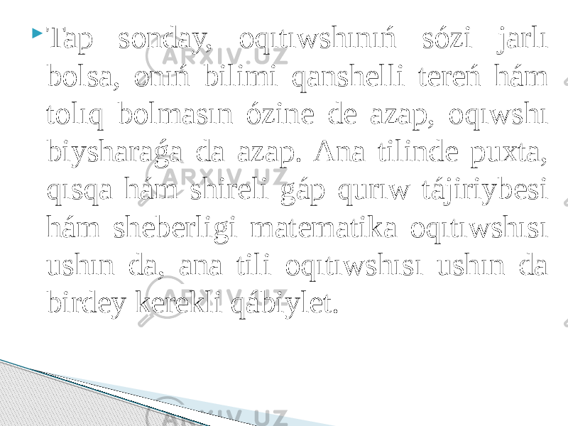  Tap sonday, oqıtıwshınıń sózi jarlı bolsa, onıń bilimi qanshelli tereń hám tolıq bolmasın ózine de azap, oqıwshı biysharaǵa da azap. Ana tilinde puxta, qısqa hám shireli gáp qurıw tájiriybesi hám sheberligi matematika oqıtıwshısı ushın da, ana tili oqıtıwshısı ushın da birdey kerekli qábiylet. 