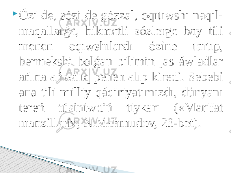  Ózi de, sózi de gózzal, oqıtıwshı naqıl- maqallarǵa, hikmetli sózlerge bay tili menen oqıwshılardı ózine tartıp, bermekshi bolǵan bilimin jas áwladlar ańına ańsatlıq penen alıp kiredi. Sebebi ana tili milliy qádiriyatımızdı, dúnyanı tereń túsiniwdiń tiykarı («Marifat manzillari», N.Mahmudov, 28-bet). 