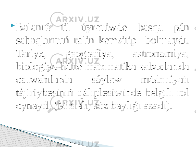  Balanıń til úyreniwde basqa pán sabaqlarınıń rolin kemsitip bolmaydı. Tariyx, geografiya, astronomiya, biologiya hátte matematika sabaqlarıda oqıwshılarda sóylew mádeniyatı tájiriybesiniń qáliplesiwinde belgili rol oynaydı (Mısıalı, sóz baylıǵı asadı). 