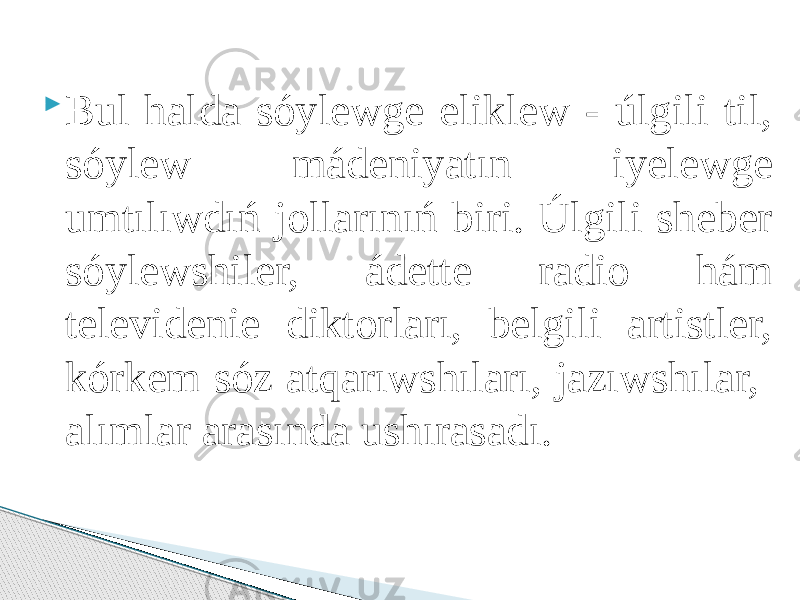  Bul halda sóylewge eliklew - úlgili til, sóylew mádeniyatın iyelewge umtılıwdıń jollarınıń biri. Úlgili sheber sóylewshiler, ádette radio hám televidenie diktorları, belgili artistler, kórkem sóz atqarıwshıları, jazıwshılar, alımlar arasında ushırasadı. 