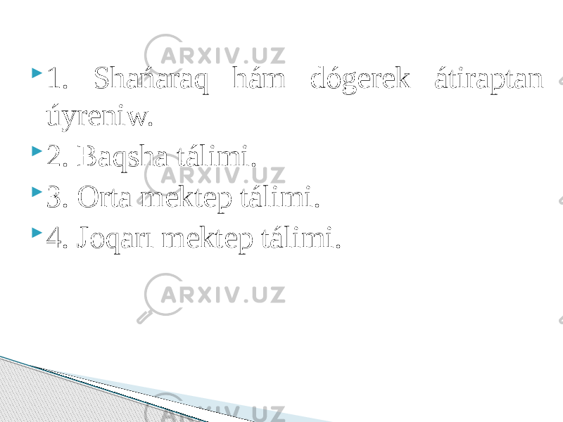  1. Shańaraq hám dógerek átiraptan úyreniw.  2. Baqsha tálimi.  3. Orta mektep tálimi.  4. Joqarı mektep tálimi. 