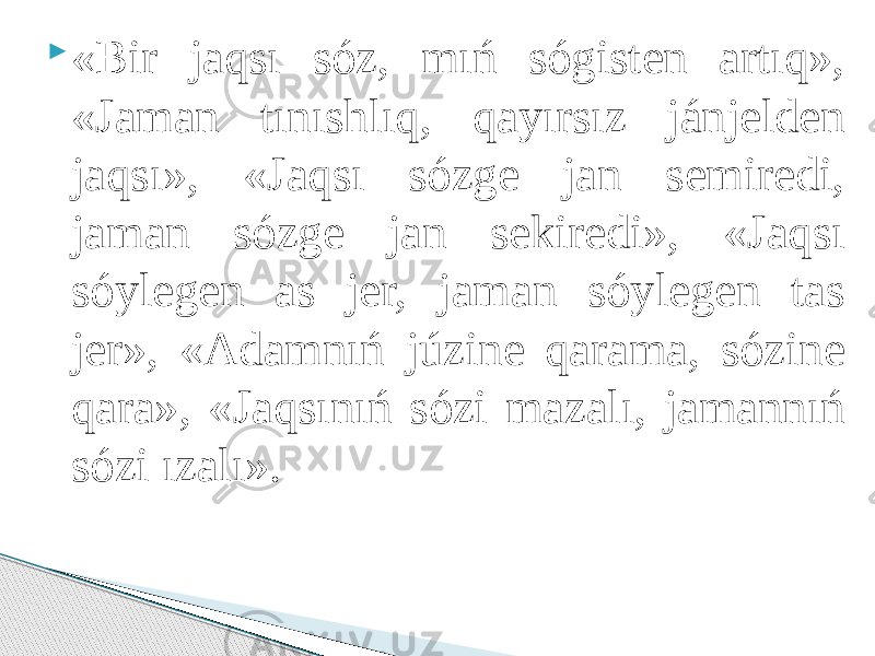  «Bir jaqsı sóz, mıń sógisten artıq», «Jaman tınıshlıq, qayırsız jánjelden jaqsı», «Jaqsı sózge jan semiredi, jaman sózge jan sekiredi», «Jaqsı sóylegen as jer, jaman sóylegen tas jer», «Adamnıń júzine qarama, sózine qara», «Jaqsınıń sózi mazalı, jamannıń sózi ızalı». 