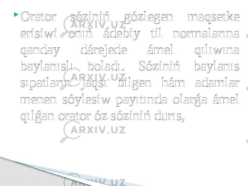  Orator sóziniń gózlegen maqsetke erisiwi onıń ádebiy til normalarına qanday dárejede ámel qılıwına baylanıslı boladı. Sóziniń baylanıs sıpatların jaqsı bilgen hám adamlar menen sóylesiw payıtında olarǵa ámel qılǵan orator óz sóziniń durıs, 