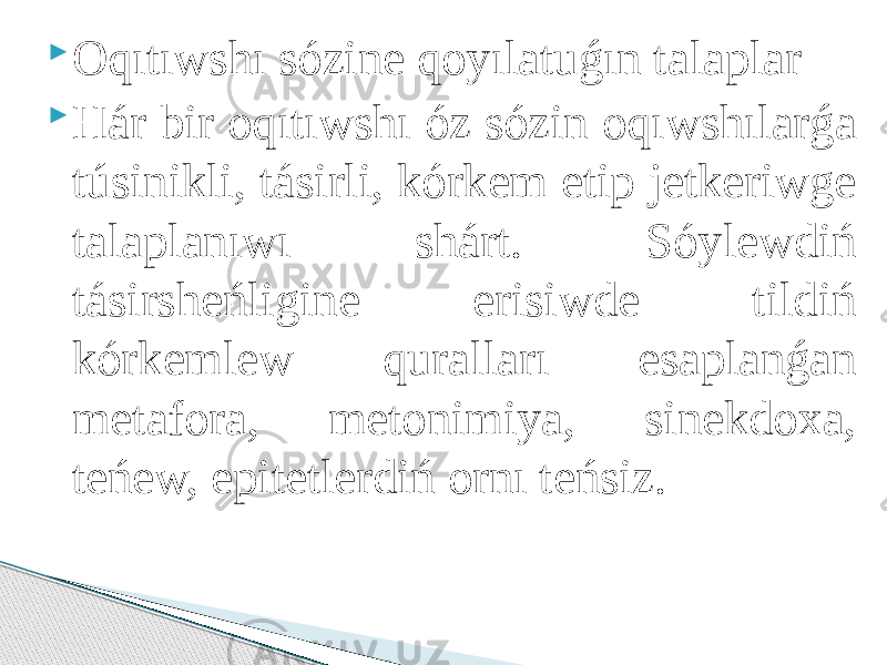  Oqıtıwshı sózine qoyılatuǵın talaplar  Hár bir oqıtıwshı óz sózin oqıwshılarǵa túsinikli, tásirli, kórkem etip jetkeriwge talaplanıwı shárt. Sóylewdiń tásirsheńligine erisiwde tildiń kórkemlew quralları esaplanǵan metafora, metonimiya, sinekdoxa, teńew, epitetlerdiń ornı teńsiz. 