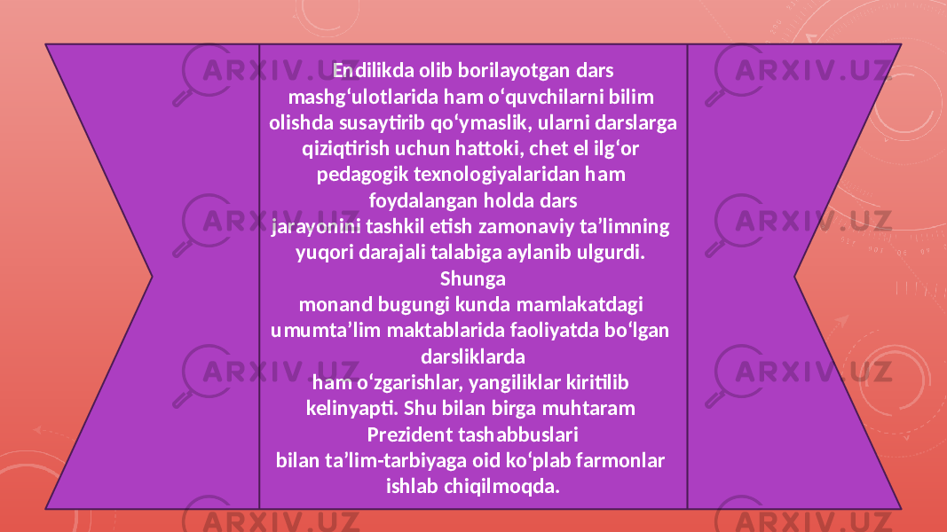 Endilikda olib borilayotgan dars mashg‘ulotlarida ham o‘quvchilarni bilim olishda susaytirib qo‘ymaslik, ularni darslarga qiziqtirish uchun hattoki, chet el ilg‘or pedagogik texnologiyalaridan ham foydalangan holda dars jarayonini tashkil etish zamonaviy ta’limning yuqori darajali talabiga aylanib ulgurdi. Shunga monand bugungi kunda mamlakatdagi umumta’lim maktablarida faoliyatda bo‘lgan darsliklarda ham o‘zgarishlar, yangiliklar kiritilib kelinyapti. Shu bilan birga muhtaram Prezident tashabbuslari bilan ta’lim-tarbiyaga oid ko‘plab farmonlar ishlab chiqilmoqda. 