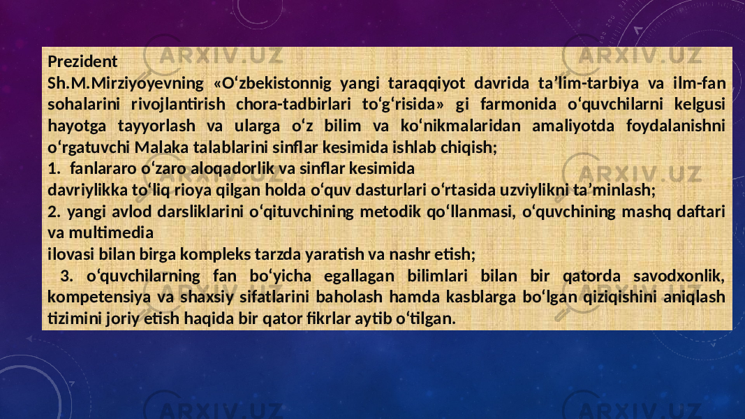 Prezident Sh.M.Mirziyoyevning «O‘zbekistonnig yangi taraqqiyot davrida ta’lim-tarbiya va ilm-fan sohalarini rivojlantirish chora-tadbirlari to‘g‘risida» gi farmonida o‘quvchilarni kelgusi hayotga tayyorlash va ularga o‘z bilim va ko‘nikmalaridan amaliyotda foydalanishni o‘rgatuvchi Malaka talablarini sinflar kesimida ishlab chiqish; 1. fanlararo o‘zaro aloqadorlik va sinflar kesimida davriylikka to‘liq rioya qilgan holda o‘quv dasturlari o‘rtasida uzviylikni ta’minlash; 2. yangi avlod darsliklarini o‘qituvchining metodik qo‘llanmasi, o‘quvchining mashq daftari va multimedia ilovasi bilan birga kompleks tarzda yaratish va nashr etish; 3. o‘quvchilarning fan bo‘yicha egallagan bilimlari bilan bir qatorda savodxonlik, kompetensiya va shaxsiy sifatlarini baholash hamda kasblarga bo‘lgan qiziqishini aniqlash tizimini joriy etish haqida bir qator fikrlar aytib o‘tilgan. 