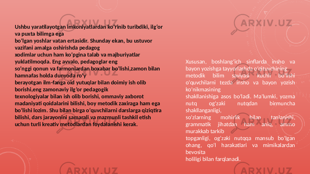 Ushbu yaratilayotgan imkoniyatlardan ko‘rinib turibdiki, ilg‘or va puxta bilimga ega bo‘lgan yoshlar vatan ertasidir. Shunday ekan, bu ustuvor vazifani amalga oshirishda pedagog xodimlar uchun ham ko‘pgina talab va majburiyatlar yuklatilmoqda. Eng avvalo, pedagoglar eng so‘nggi qonun va farmonlardan boxabar bo’lishi,zamon bilan hamnafas holda dunyoda ro‘y berayotgan ilm-fanga oid yutuqlar bilan doimiy ish olib borishi,eng zamonaviy ilg’or pedagogik texnologiyalar bilan ish olib borishi, ommaviy axborot madaniyati qoidalarini bilishi, boy metodik zaxiraga ham ega bo‘lishi lozim. Shu bilan birga o‘quvchilarni darslarga qiziqtira bilishi, dars jarayonini samarali va mazmunli tashkil etish uchun turli kreativ metodlardan foydalanishi kerak. Xususan, boshlang‘ich sinflarda insho va bayon yozishga tayyorlashda o‘qituvchining metodik bilim saviyasi kuchli bo‘lishi o‘quvchilarni tezda insho va bayon yozish ko‘nikmasining shakllanishiga asos bo‘ladi. Ma’lumki, yozma nutq og‘zaki nutqdan birmuncha shakllanganligi, so‘zlarning mohirlik bilan tanlanishi, grammatik jihatdan ham aniq, ammo murakkab tarkib topganligi, og‘zaki nutqqa mansub bo‘lgan ohang, qo‘l harakatlari va mimikalardan bevosita holiligi bilan farqlanadi. 