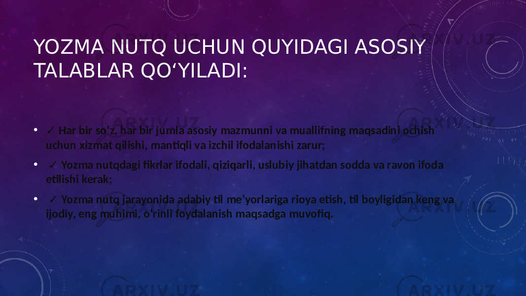 YOZMA NUTQ UCHUN QUYIDAGI ASOSIY TALABLAR QO‘YILADI: • ✓ Har bir so‘z, har bir jumla asosiy mazmunni va muallifning maqsadini ochish uchun xizmat qilishi, mantiqli va izchil ifodalanishi zarur; • ✓ Yozma nutqdagi fikrlar ifodali, qiziqarli, uslubiy jihatdan sodda va ravon ifoda etilishi kerak; • ✓ Yozma nutq jarayonida adabiy til me’yorlariga rioya etish, til boyligidan keng va ijodiy, eng muhimi, o‘rinli foydalanish maqsadga muvofiq. 